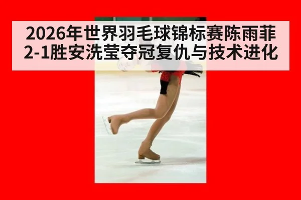 2026年世界羽毛球锦标赛陈雨菲2-1胜安洗莹夺冠复仇与技术进化